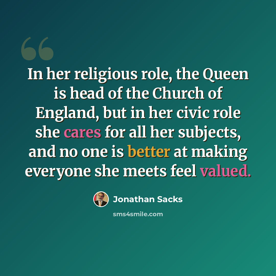 “In her religious role, the Queen is head of the Church of England, but in her civic role she cares for all her subjects, and no one is better at making everyone she meets feel valued.” quote by Jonathan Sacks