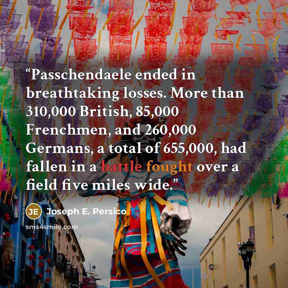“Passchendaele ended in breathtaking losses. More than 310,000 British, 85,000 Frenchmen, and 260,000 Germans, a total of 655,000, had fallen in a battle fought over a field five miles wide.” quote by Joseph E. Persico