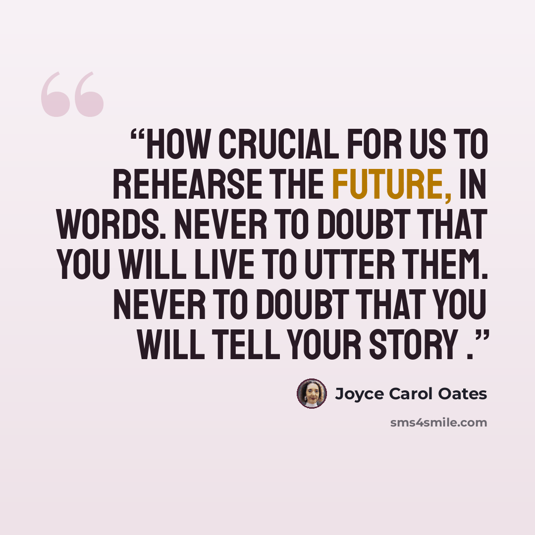 “How crucial for us to rehearse the future, in words. Never to doubt that you will live to utter them. Never to doubt that you will tell your story .” quote by Joyce Carol Oates