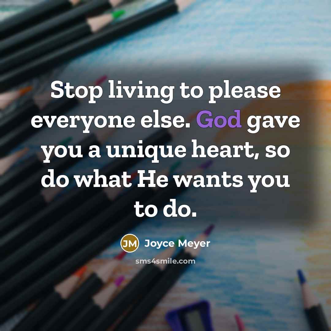“Stop living to please everyone else. God gave you a unique heart, so do what He wants you to do.” quote by Joyce Meyer