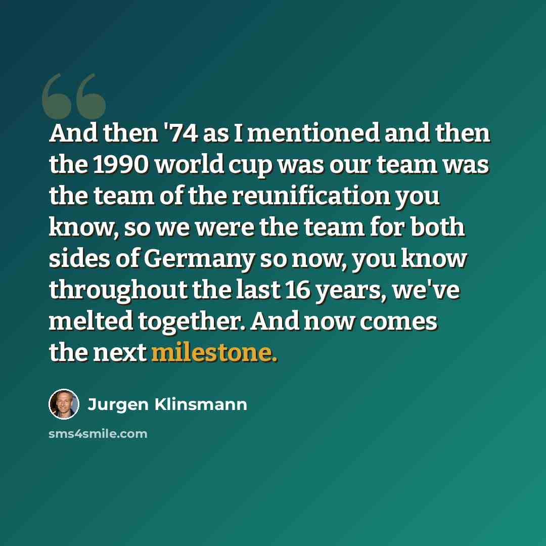 “And then '74 as I mentioned and then the 1990 world cup was our team was the team of the reunification you know, so we were the team for both sides of Germany so now, you know throughout the last 16 years, we've melted together. And now comes the next milestone.” quote by Jurgen Klinsmann