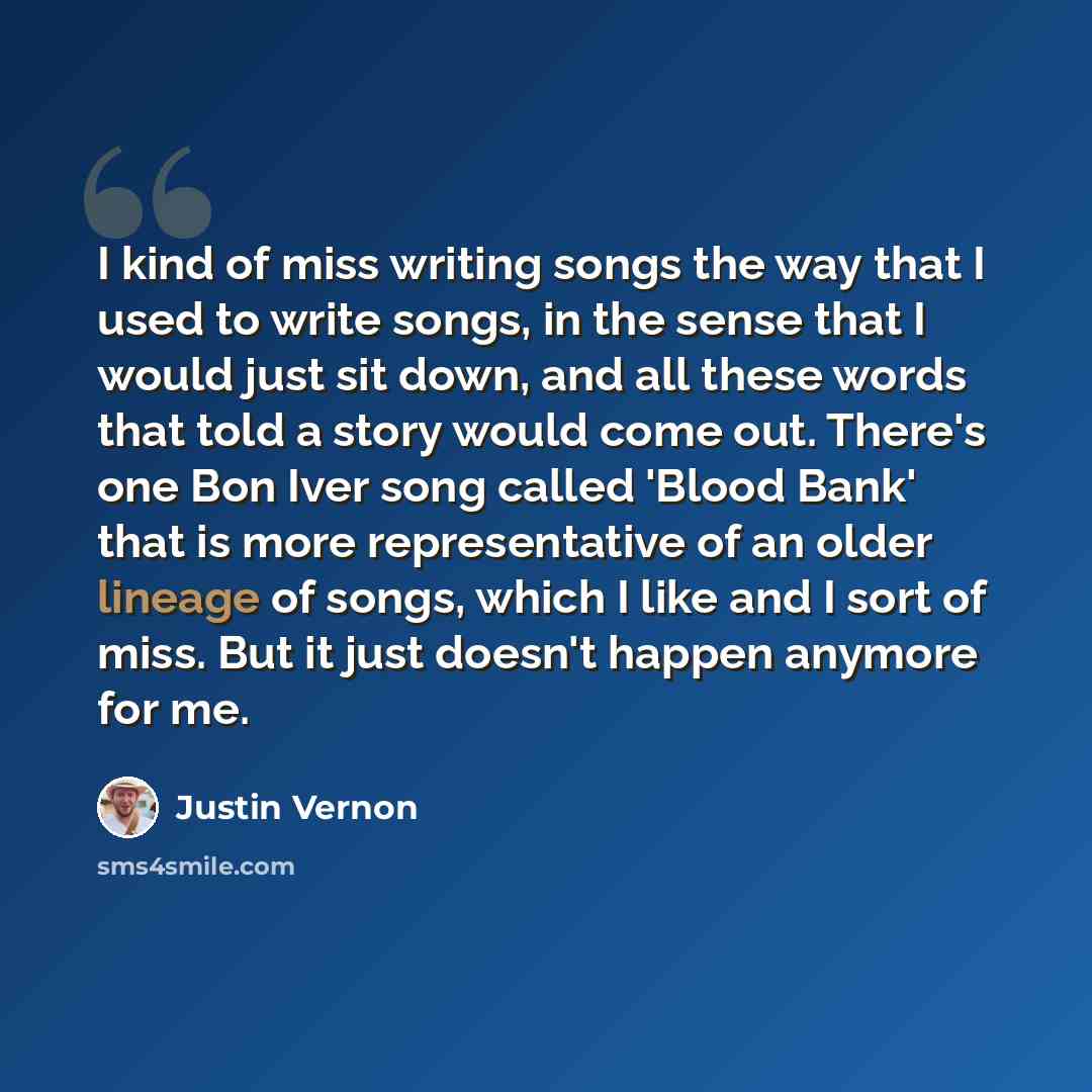 “I kind of miss writing songs the way that I used to write songs, in the sense that I would just sit down, and all these words that told a story would come out. There's one Bon Iver song called 'Blood Bank' that is more representative of an older lineage of songs, which I like and I sort of miss…” quote by Justin Vernon
