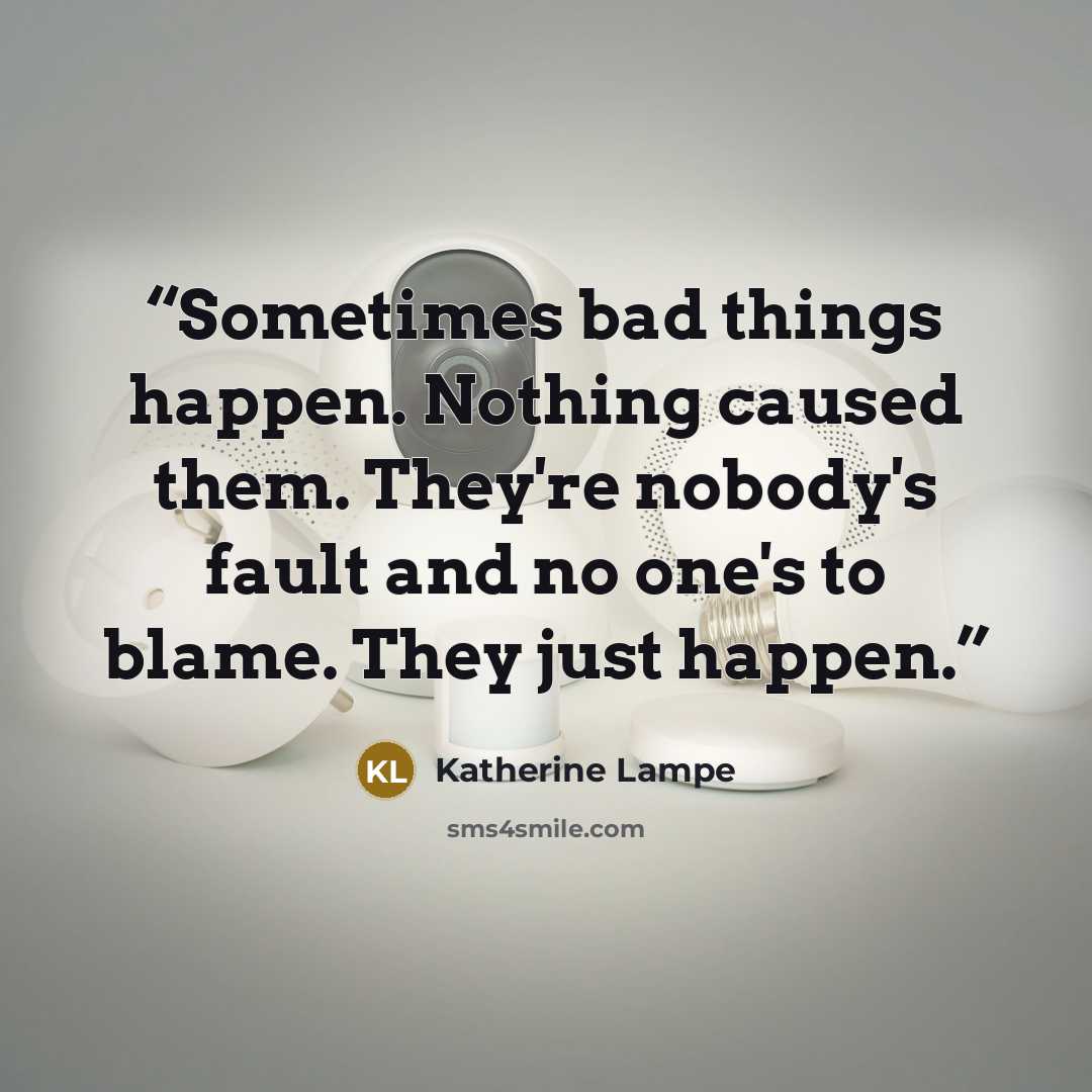 “Sometimes bad things happen. Nothing caused them. They're nobody's fault and no one's to blame. They just happen.” quote by Katherine Lampe
