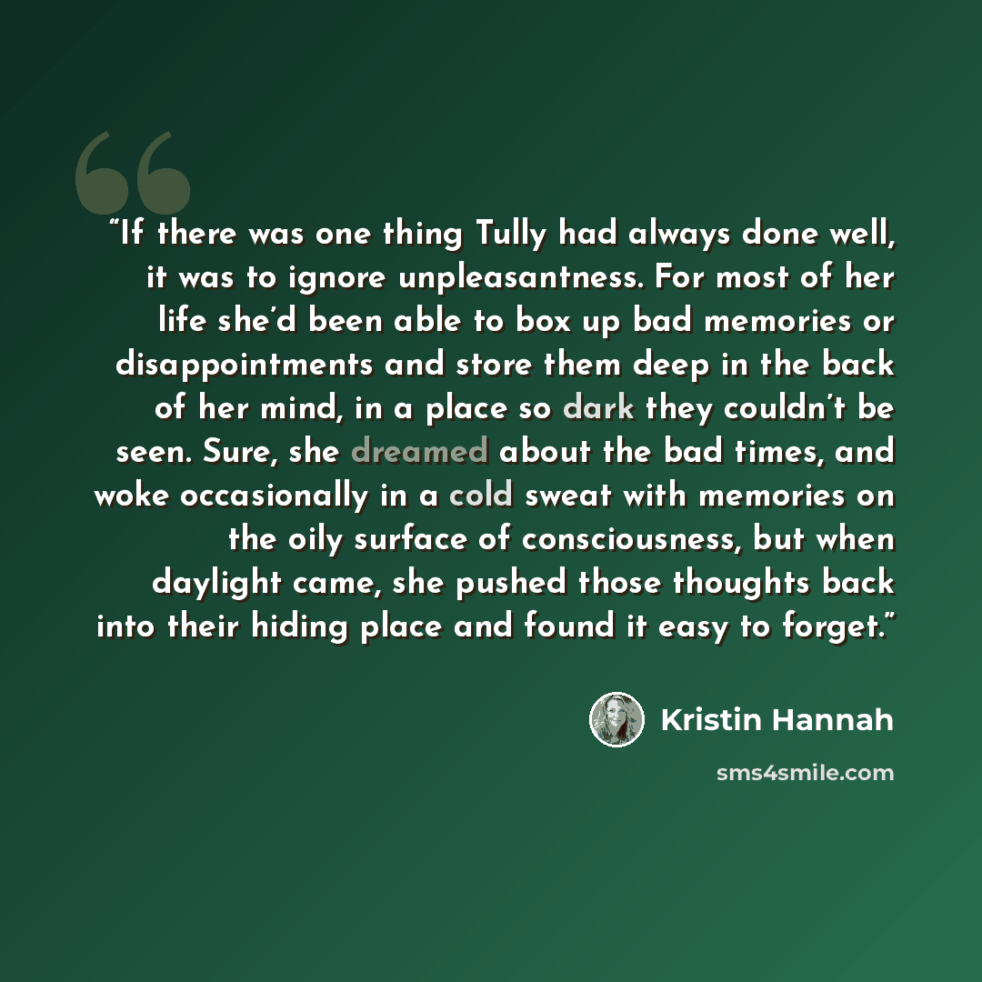 “If there was one thing Tully had always done well, it was to ignore unpleasantness. For most of her life she’d been able to box up bad memories or disappointments and store them deep in the back of her mind, in a place so dark they couldn’t be seen. Sure, she dreamed about the bad times, and woke…” quote by Kristin Hannah