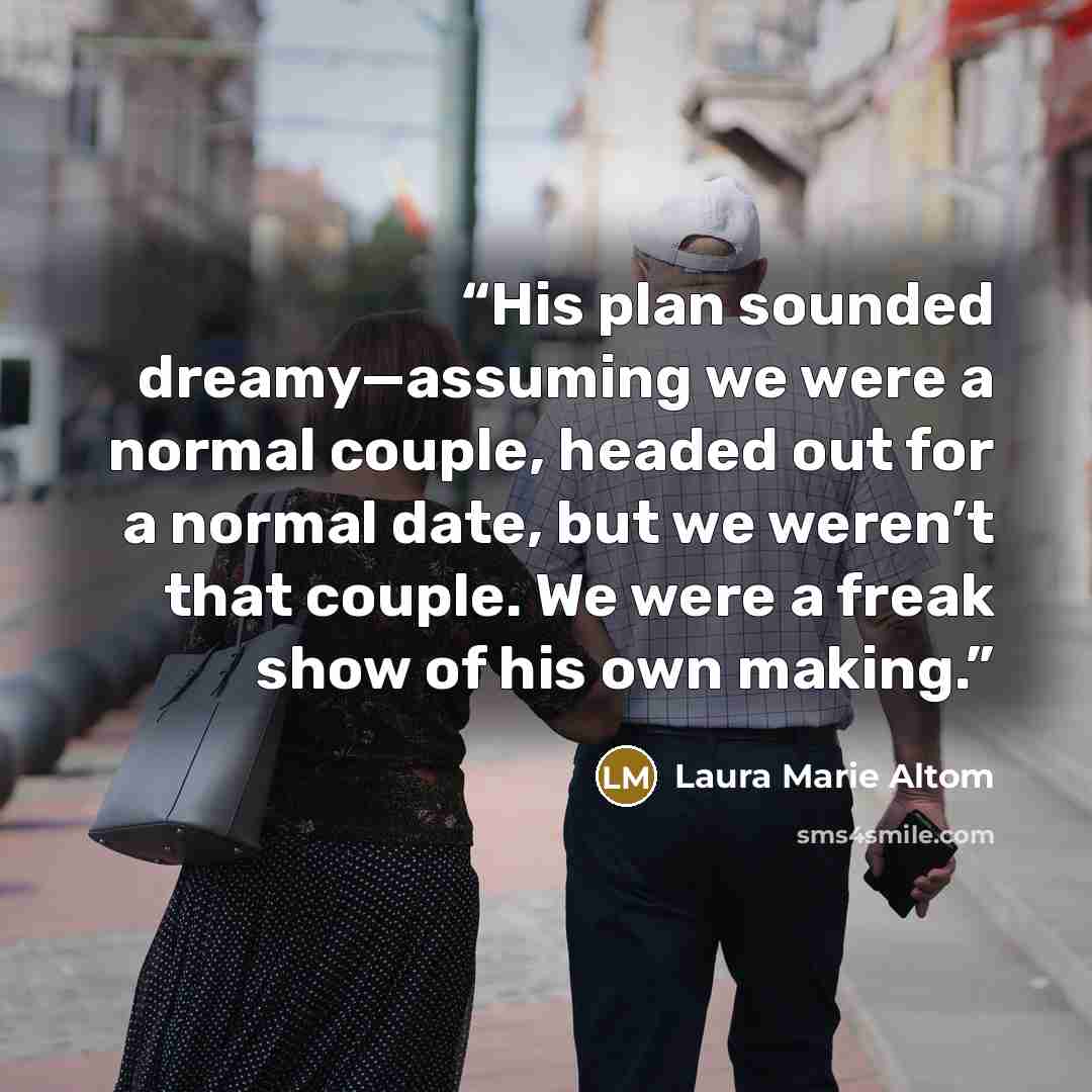 “His plan sounded dreamy—assuming we were a normal couple, headed out for a normal date, but we weren’t that couple. We were a freak show of his own making.” quote by Laura Marie Altom