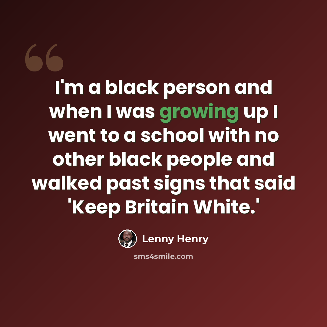“I'm a black person and when I was growing up I went to a school with no other black people and walked past signs that said 'Keep Britain White.'” quote by Lenny Henry