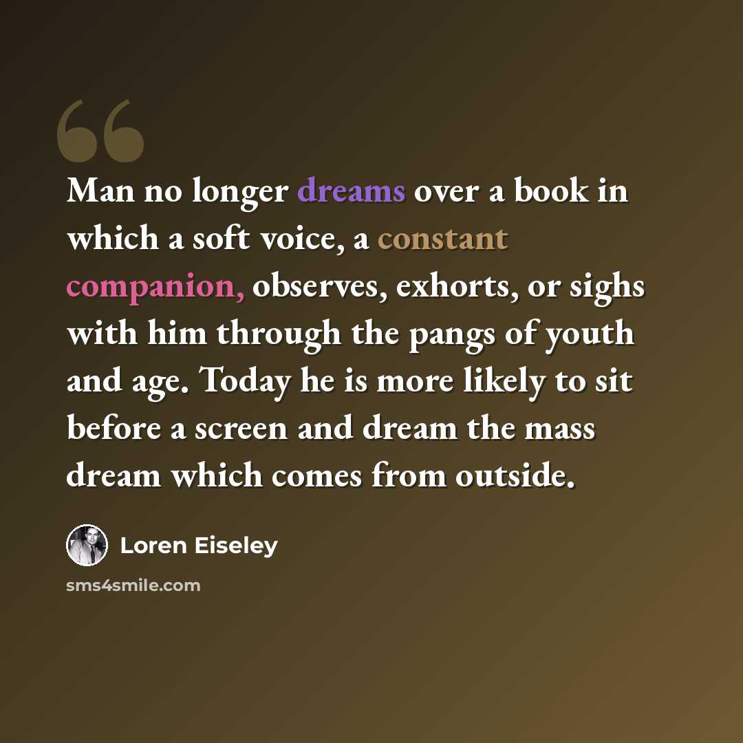 “Man no longer dreams over a book in which a soft voice, a constant companion, observes, exhorts, or sighs with him through the pangs of youth and age. Today he is more likely to sit before a screen and dream the mass dream which comes from outside.” quote by Loren Eiseley