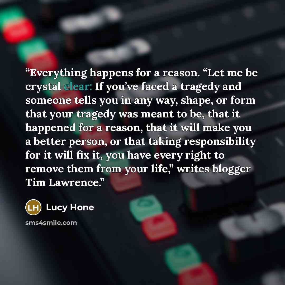 “Everything happens for a reason. “Let me be crystal clear: If you’ve faced a tragedy and someone tells you in any way, shape, or form that your tragedy was meant to be, that it happened for a reason, that it will make you a better person, or that taking responsibility for it will fix it, you have…” quote by Lucy Hone