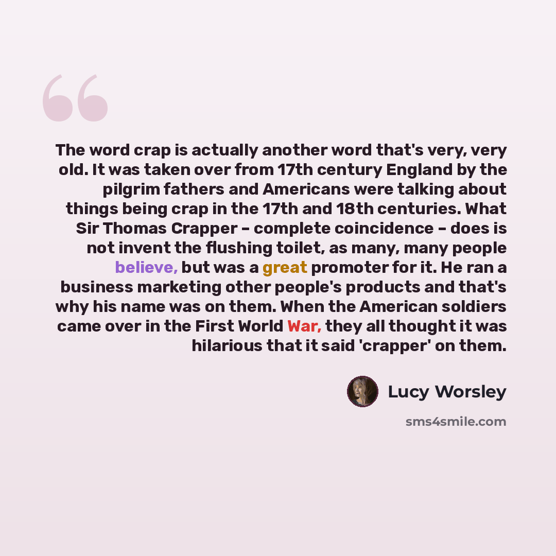“The word crap is actually another word that's very, very old. It was taken over from 17th century England by the pilgrim fathers and Americans were talking about things being crap in the 17th and 18th centuries. What Sir Thomas Crapper – complete coincidence – does is not invent the flushing…” quote by Lucy Worsley