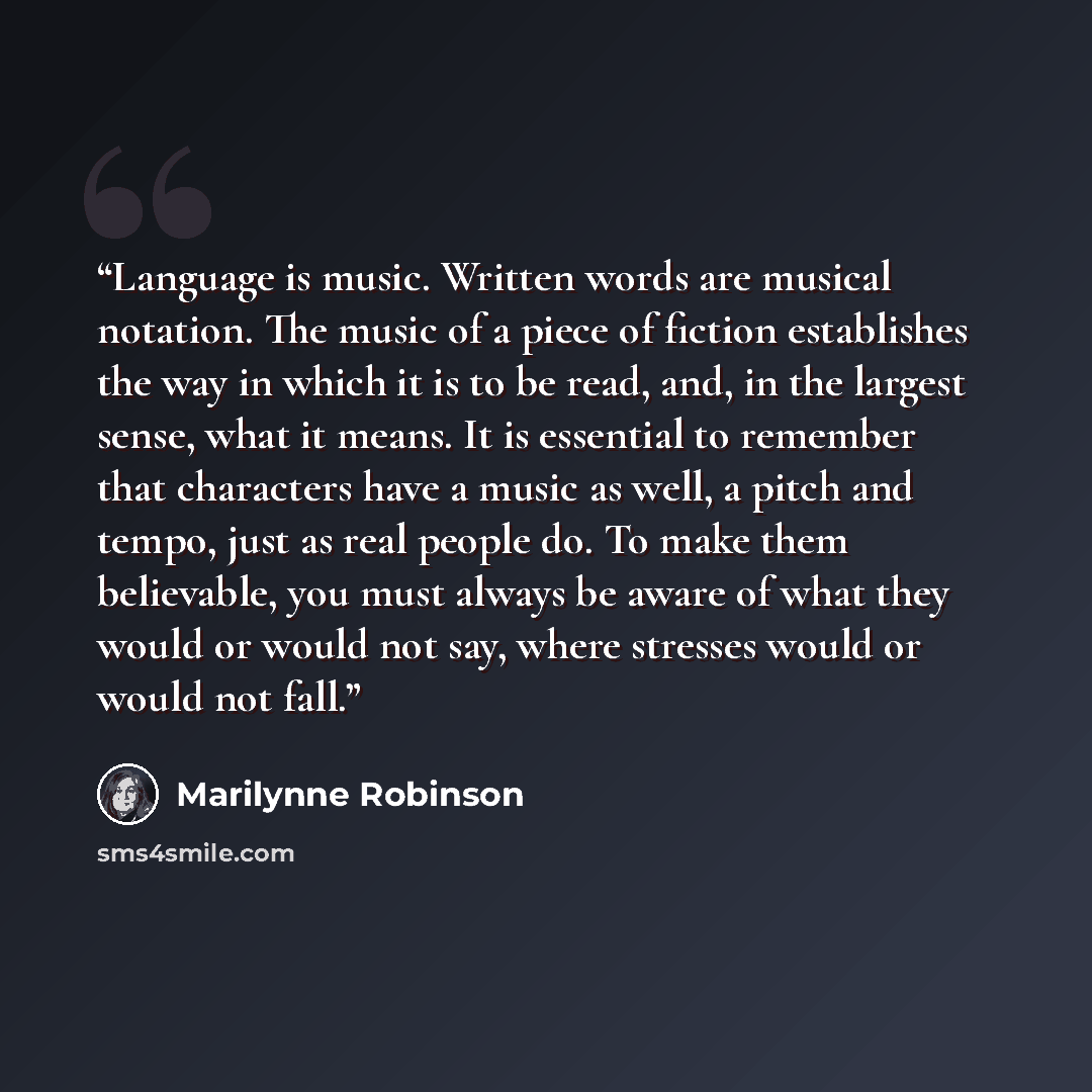 “Language is music. Written words are musical notation. The music of a piece of fiction establishes the way in which it is to be read, and, in the largest sense, what it means. It is essential to remember that characters have a music as well, a pitch and tempo, just as real people do. To make them…” quote by Marilynne Robinson