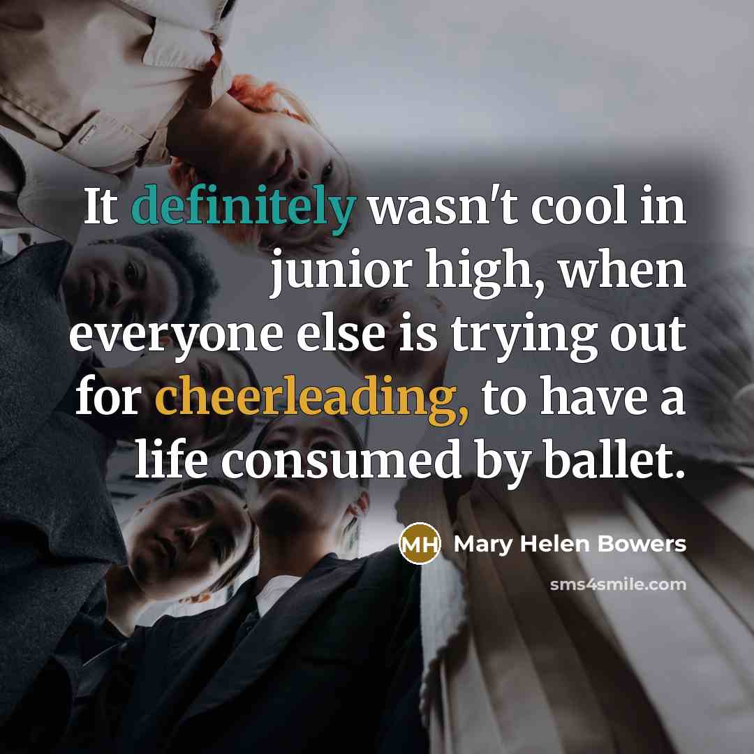 “It definitely wasn't cool in junior high, when everyone else is trying out for cheerleading, to have a life consumed by ballet.” quote by Mary Helen Bowers