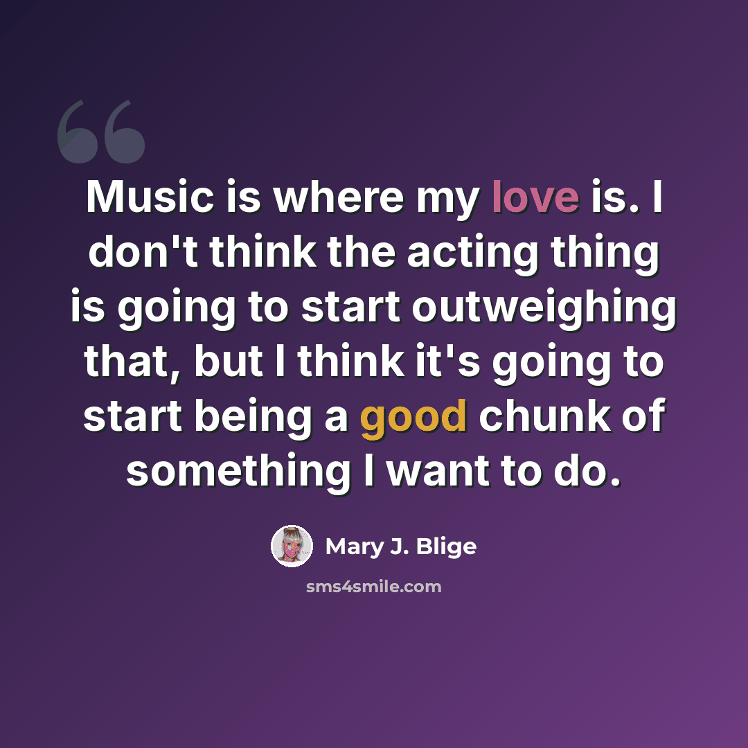 “Music is where my love is. I don't think the acting thing is going to start outweighing that, but I think it's going to start being a good chunk of something I want to do.” quote by Mary J. Blige