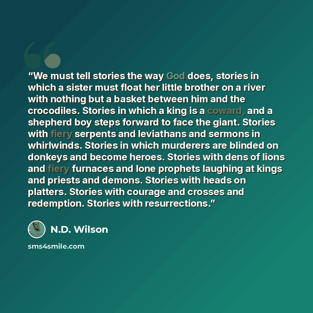 “We must tell stories the way God does, stories in which a sister must float her little brother on a river with nothing but a basket between him and the crocodiles. Stories in which a king is a coward, and a shepherd boy steps forward to face the giant. Stories with fiery serpents and leviathans…” quote by N.D. Wilson