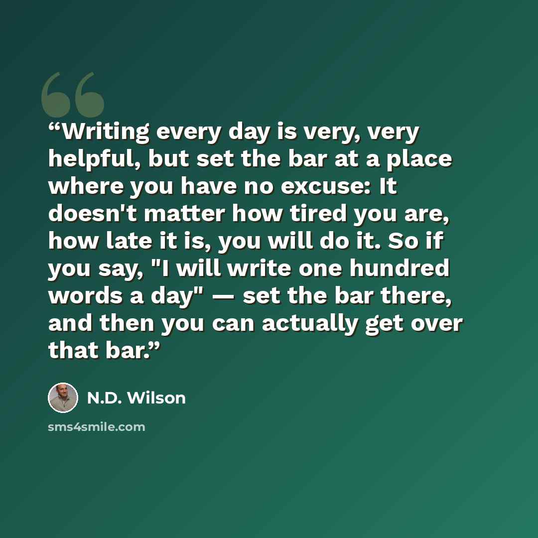 “Writing every day is very, very helpful, but set the bar at a place where you have no excuse: It doesn't matter how tired you are, how late it is, you will do it. So if you say, "I will write one hundred words a day" — set the bar there, and then you can actually get over that bar.” quote by N.D. Wilson