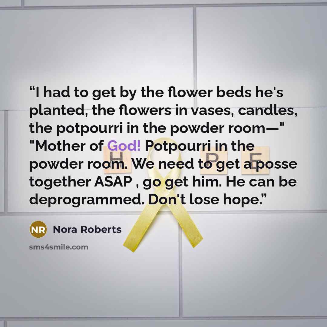 “I had to get by the flower beds he's planted, the flowers in vases, candles, the potpourri in the powder room—" "Mother of God! Potpourri in the powder room. We need to get a posse together ASAP , go get him. He can be deprogrammed. Don't lose hope.” quote by Nora Roberts