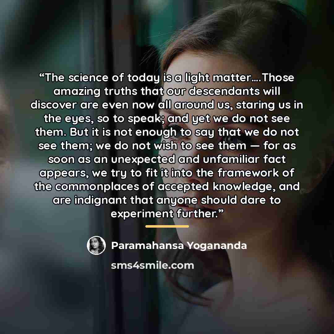 “The science of today is a light matter….Those amazing truths that our descendants will discover are even now all around us, staring us in the eyes, so to speak; and yet we do not see them. But it is not enough to say that we do not see them; we do not wish to see them — for as soon as an…” quote by Paramahansa Yogananda