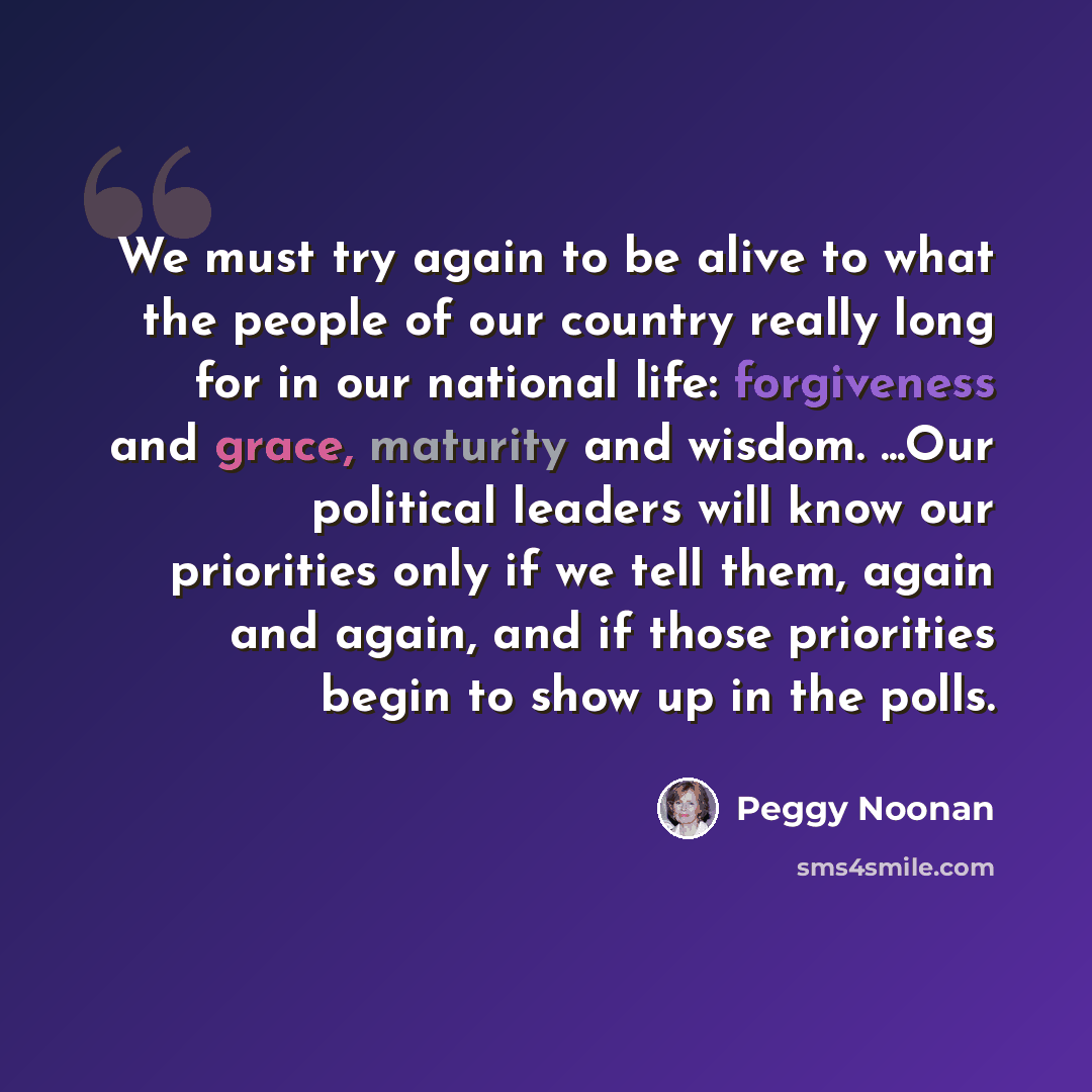 “We must try again to be alive to what the people of our country really long for in our national life: forgiveness and grace, maturity and wisdom. ...Our political leaders will know our priorities only if we tell them, again and again, and if those priorities begin to show up in the polls.” quote by Peggy Noonan