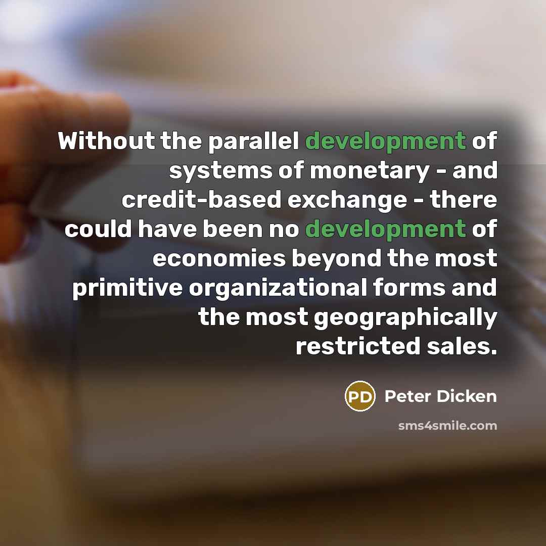 “Without the parallel development of systems of monetary - and credit-based exchange - there could have been no development of economies beyond the most primitive organizational forms and the most geographically restricted sales.” quote by Peter Dicken