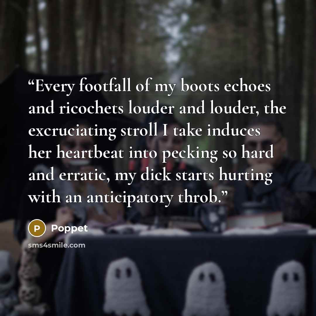 “Every footfall of my boots echoes and ricochets louder and louder, the excruciating stroll I take induces her heartbeat into pecking so hard and erratic, my dick starts hurting with an anticipatory throb.” quote by Poppet