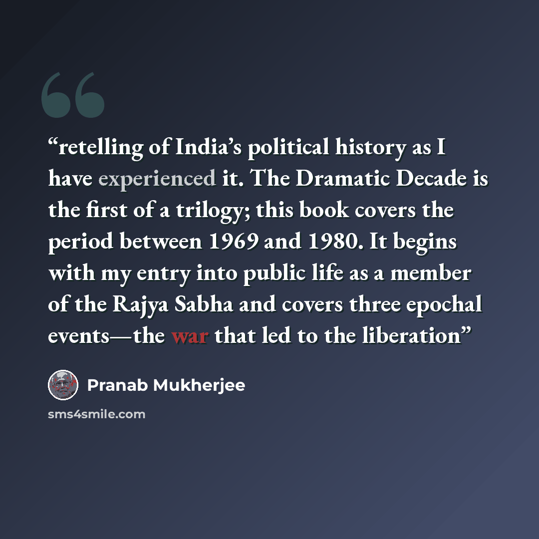 “retelling of India’s political history as I have experienced it. The Dramatic Decade is the first of a trilogy; this book covers the period between 1969 and 1980. It begins with my entry into public life as a member of the Rajya Sabha and covers three epochal events—the war that led to the…” quote by Pranab Mukherjee