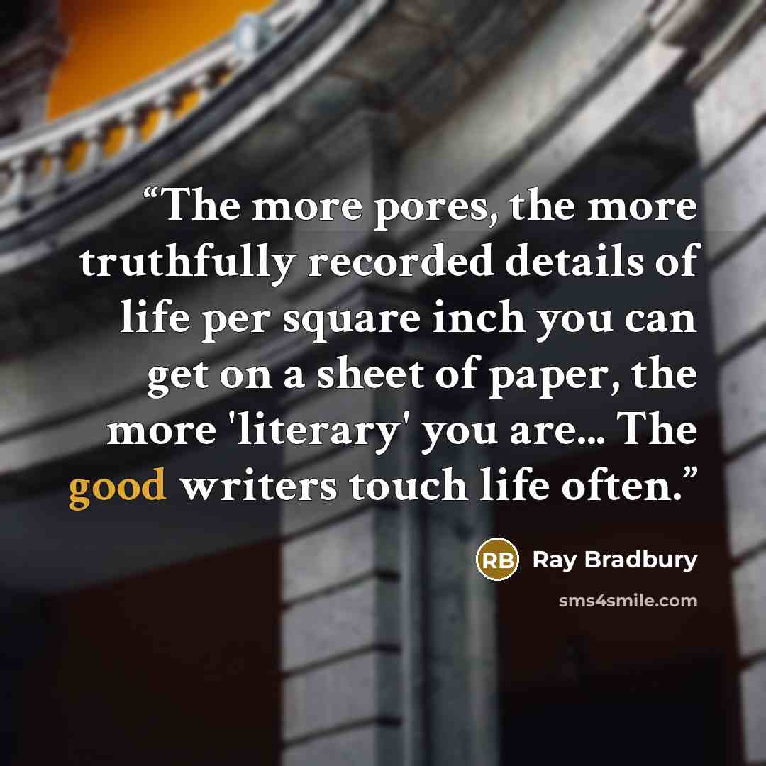 “The more pores, the more truthfully recorded details of life per square inch you can get on a sheet of paper, the more 'literary' you are... The good writers touch life often.” quote by Ray Bradbury