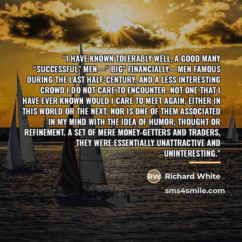 “I have known tolerably well, a good many “successful” men—“ big” financially—men famous during the last half-century, and a less interesting crowd I do not care to encounter. Not one that I have ever known would I care to meet again, either in this world or the next; nor is one of them associated…” quote by Richard White
