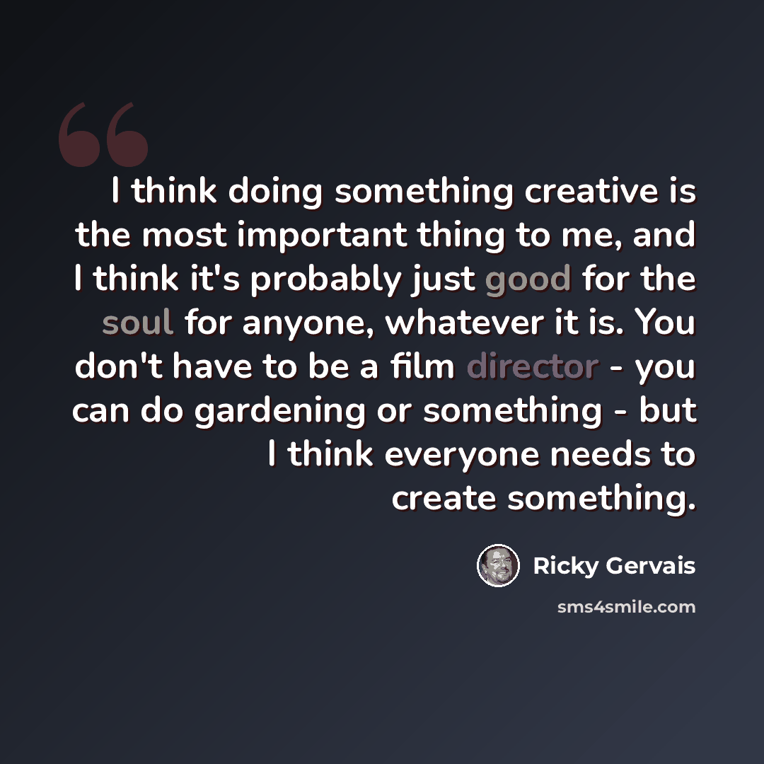 “I think doing something creative is the most important thing to me, and I think it's probably just good for the soul for anyone, whatever it is. You don't have to be a film director - you can do gardening or something - but I think everyone needs to create something.” quote by Ricky Gervais