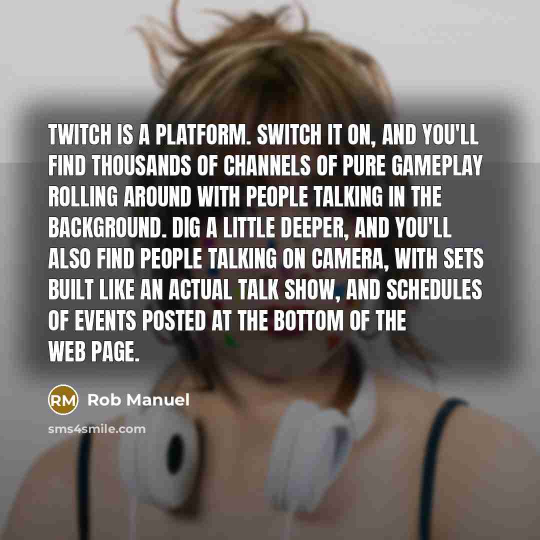 “Twitch is a platform. Switch it on, and you'll find thousands of channels of pure gameplay rolling around with people talking in the background. Dig a little deeper, and you'll also find people talking on camera, with sets built like an actual talk show, and schedules of events posted at the…” quote by Rob Manuel