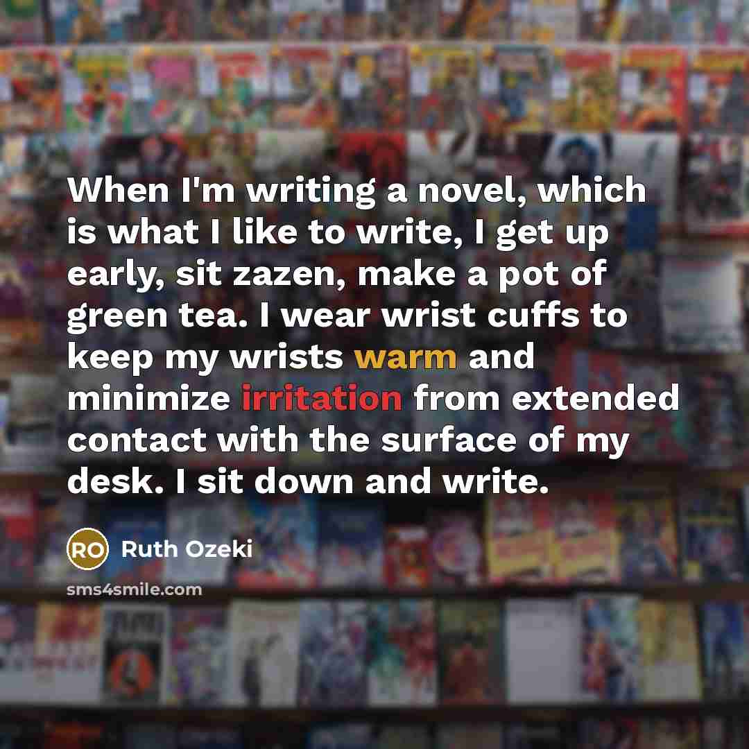 “When I'm writing a novel, which is what I like to write, I get up early, sit zazen, make a pot of green tea. I wear wrist cuffs to keep my wrists warm and minimize irritation from extended contact with the surface of my desk. I sit down and write.” quote by Ruth Ozeki