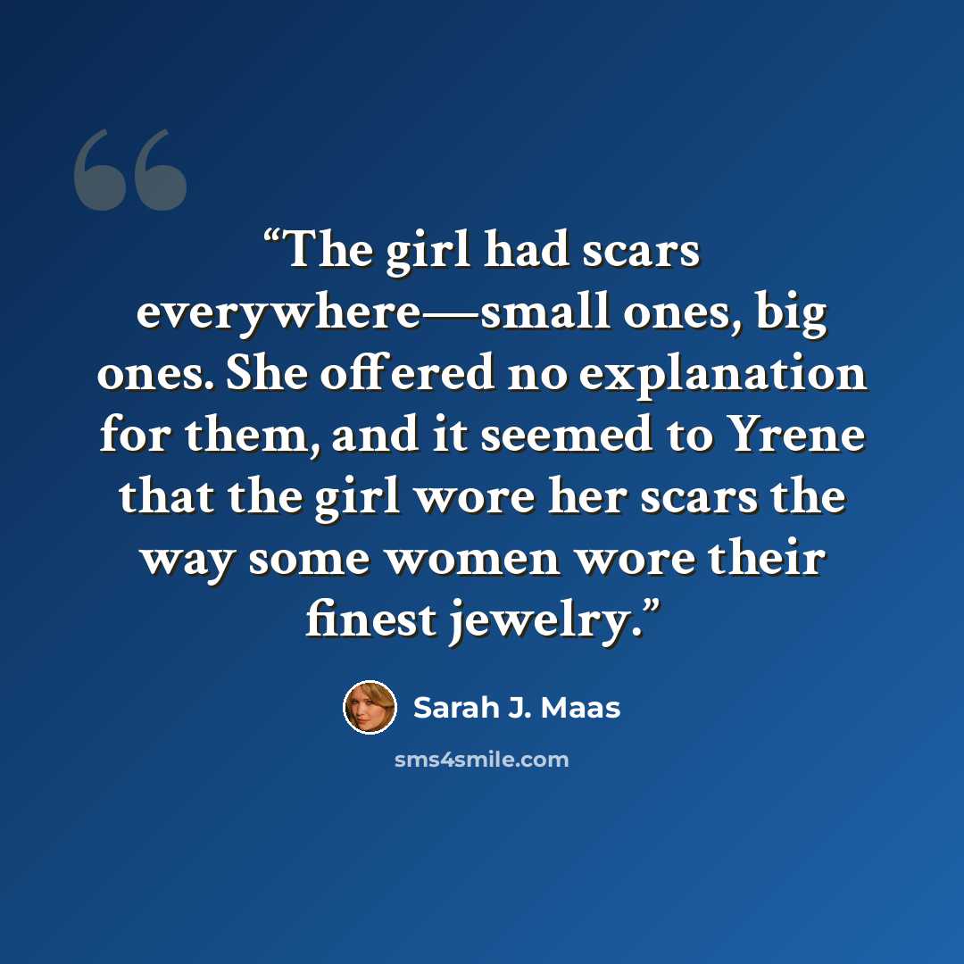 “The girl had scars everywhere—small ones, big ones. She offered no explanation for them, and it seemed to Yrene that the girl wore her scars the way some women wore their finest jewelry.” quote by Sarah J. Maas