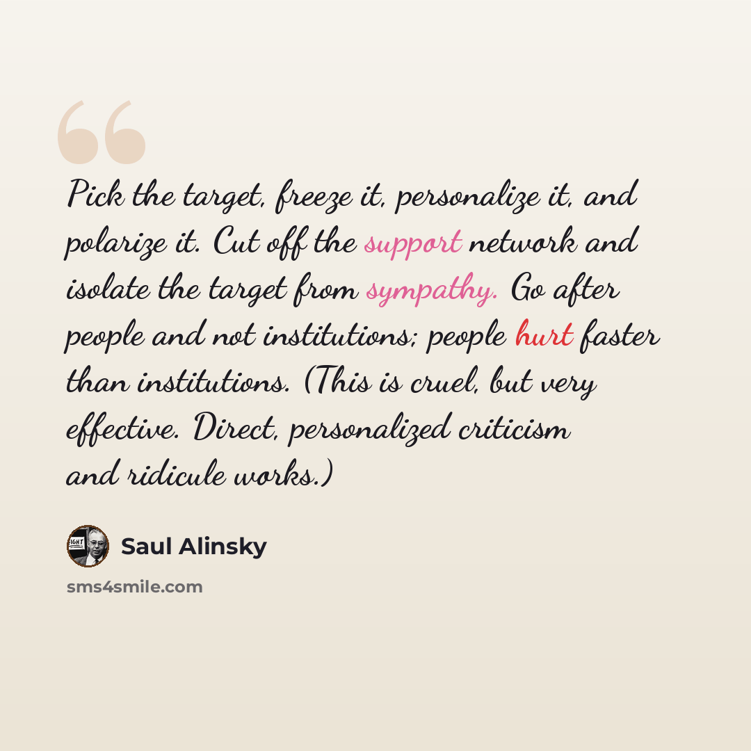 “Pick the target, freeze it, personalize it, and polarize it. Cut off the support network and isolate the target from sympathy. Go after people and not institutions; people hurt faster than institutions. (This is cruel, but very effective. Direct, personalized criticism and ridicule works.)” quote by Saul Alinsky