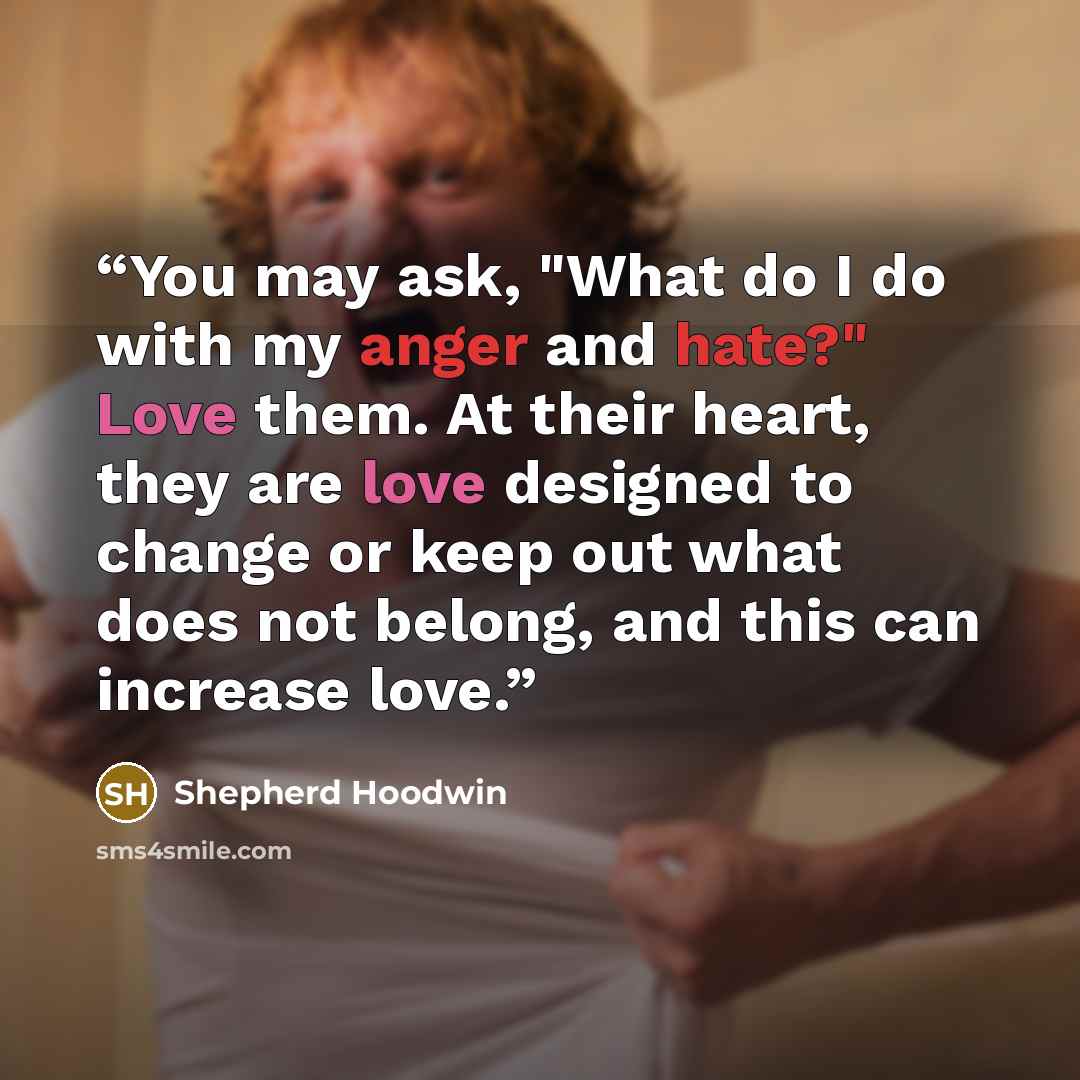 “You may ask, "What do I do with my anger and hate?" Love them. At their heart, they are love designed to change or keep out what does not belong, and this can increase love.” quote by Shepherd Hoodwin
