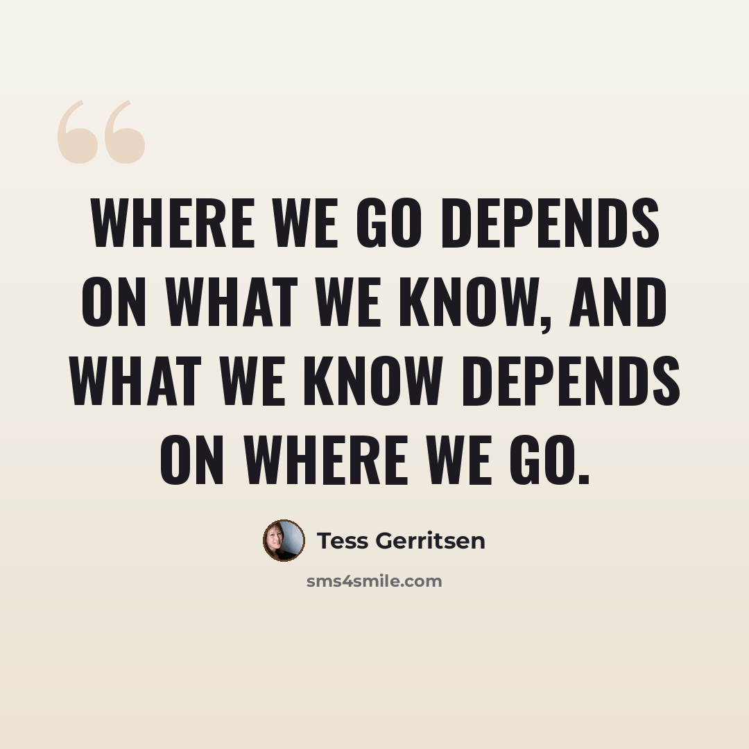 “Where we go depends on what we know, and what we know depends on where we go.” quote by Tess Gerritsen