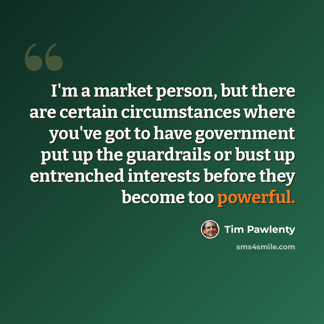 “I'm a market person, but there are certain circumstances where you've got to have government put up the guardrails or bust up entrenched interests before they become too powerful.” quote by Tim Pawlenty