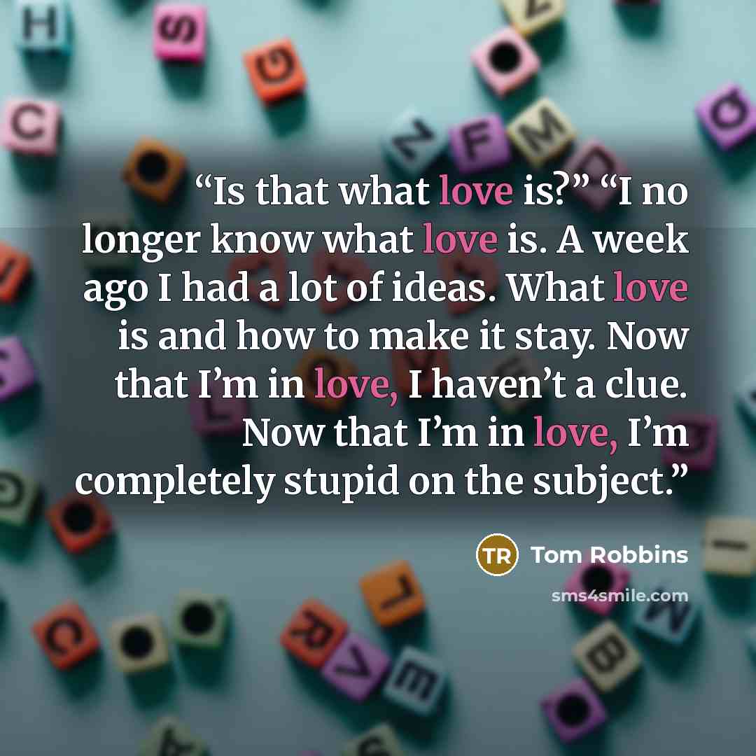 “Is that what love is?” “I no longer know what love is. A week ago I had a lot of ideas. What love is and how to make it stay. Now that I’m in love, I haven’t a clue. Now that I’m in love, I’m completely stupid on the subject.” quote by Tom Robbins