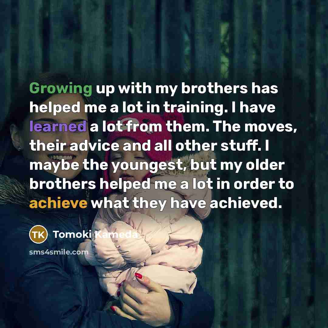 “Growing up with my brothers has helped me a lot in training. I have learned a lot from them. The moves, their advice and all other stuff. I maybe the youngest, but my older brothers helped me a lot in order to achieve what they have achieved.” quote by Tomoki Kameda