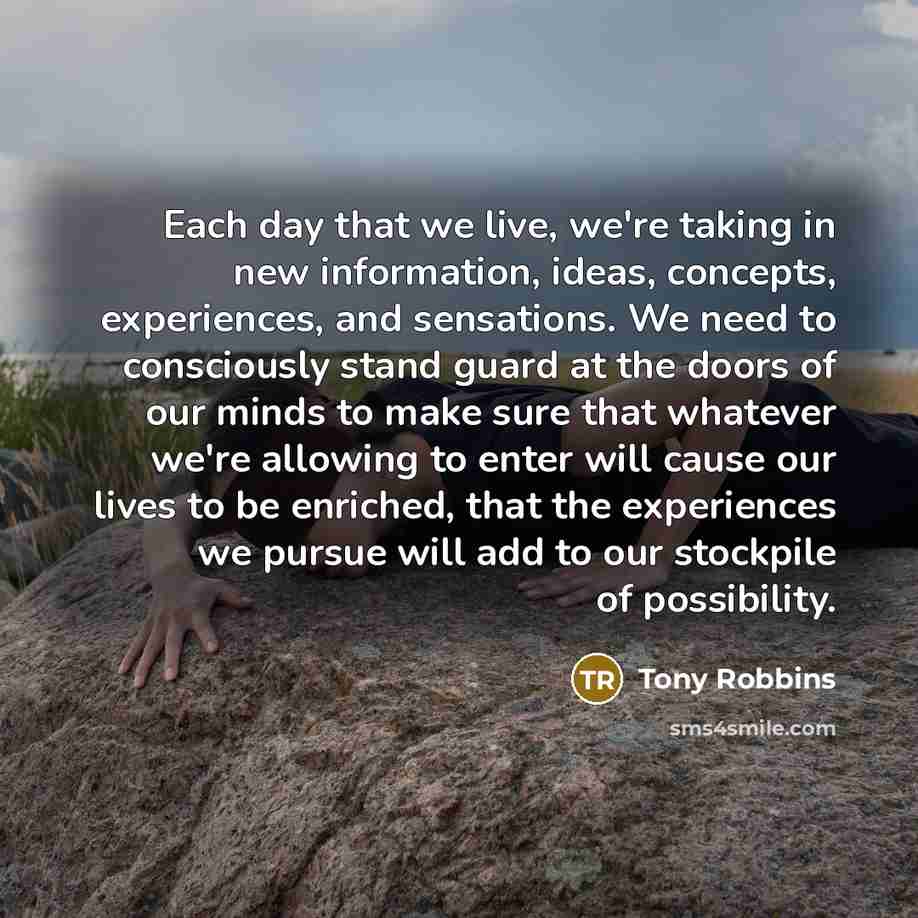 “Each day that we live, we're taking in new information, ideas, concepts, experiences, and sensations. We need to consciously stand guard at the doors of our minds to make sure that whatever we're allowing to enter will cause our lives to be enriched, that the experiences we pursue will add to our…” quote by Tony Robbins