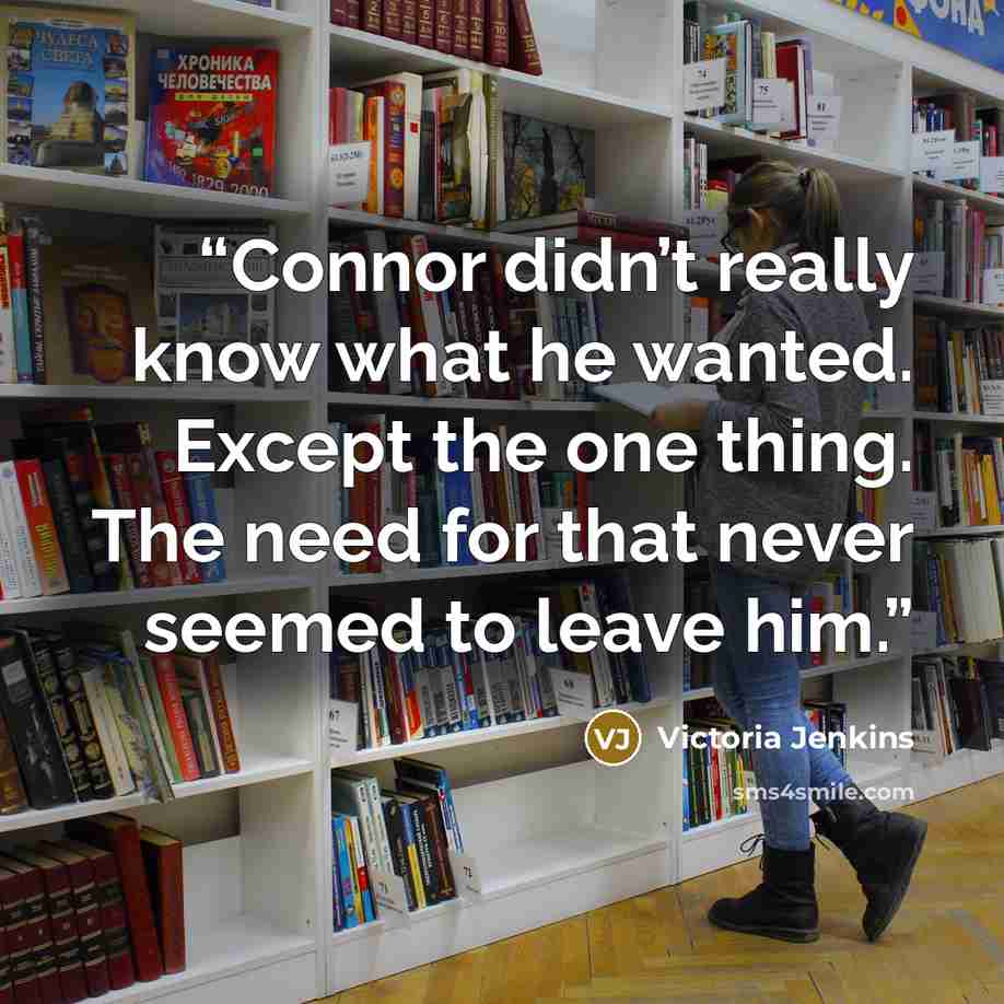“Connor didn’t really know what he wanted. Except the one thing. The need for that never seemed to leave him.” quote by Victoria Jenkins