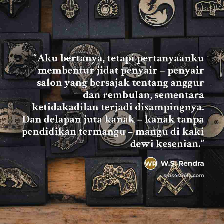 “Aku bertanya, tetapi pertanyaanku membentur jidat penyair – penyair salon yang bersajak tentang anggur dan rembulan, sementara ketidakadilan terjadi disampingnya. Dan delapan juta kanak – kanak tanpa pendidikan termangu – mangu di kaki dewi kesenian.” quote by W.S. Rendra