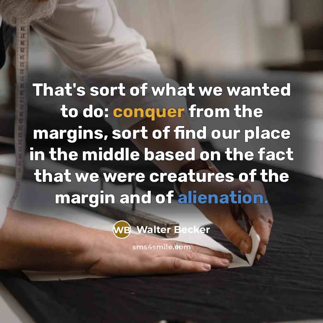 “That's sort of what we wanted to do: conquer from the margins, sort of find our place in the middle based on the fact that we were creatures of the margin and of alienation.” quote by Walter Becker