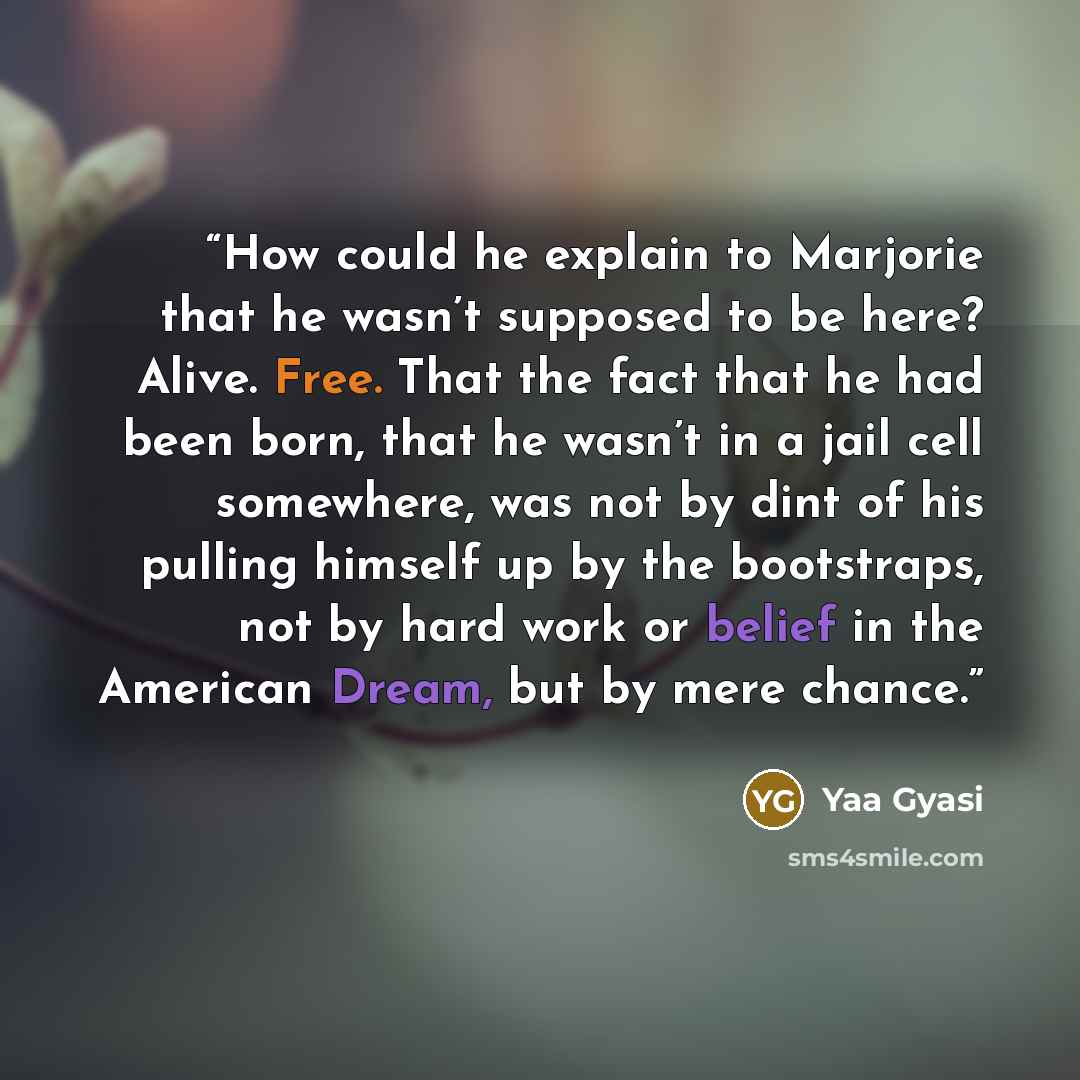 “How could he explain to Marjorie that he wasn’t supposed to be here? Alive. Free. That the fact that he had been born, that he wasn’t in a jail cell somewhere, was not by dint of his pulling himself up by the bootstraps, not by hard work or belief in the American Dream, but by mere chance.” quote by Yaa Gyasi