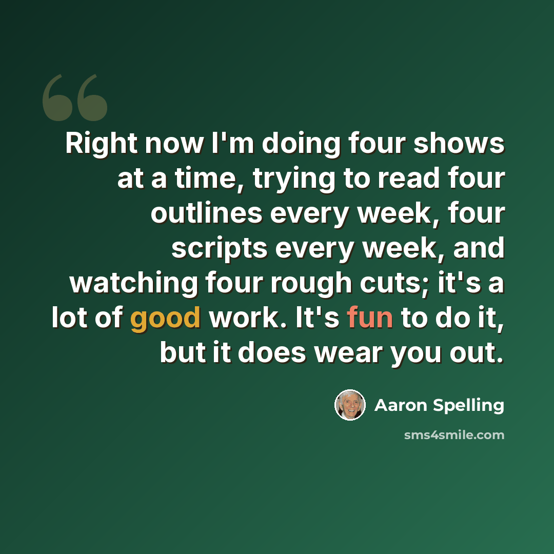 “Right now I'm doing four shows at a time, trying to read four outlines every week, four scripts every week, and watching four rough cuts; it's a lot of good work. It's fun to do it, but it does wear you out.” quote by Aaron Spelling