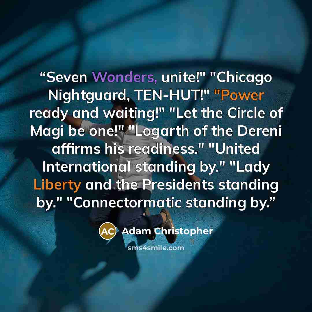 “Seven Wonders, unite!" "Chicago Nightguard, TEN-HUT!" "Power ready and waiting!" "Let the Circle of Magi be one!" "Logarth of the Dereni affirms his readiness." "United International standing by." "Lady Liberty and the Presidents standing by." "Connectormatic standing by.” quote by Adam Christopher