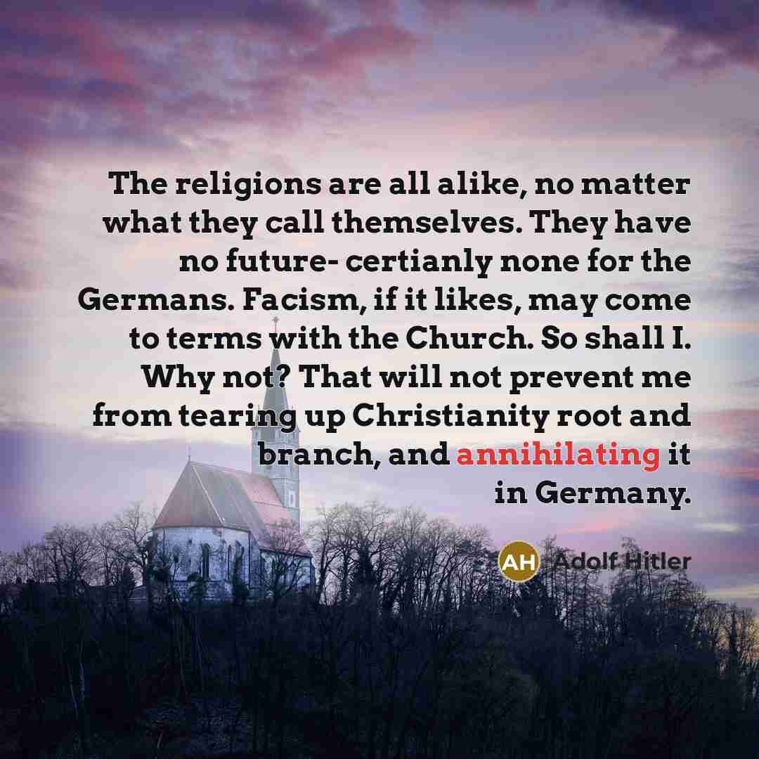 “The religions are all alike, no matter what they call themselves. They have no future- certianly none for the Germans. Facism, if it likes, may come to terms with the Church. So shall I. Why not? That will not prevent me from tearing up Christianity root and branch, and annihilating it in Germany.” quote by Adolf Hitler