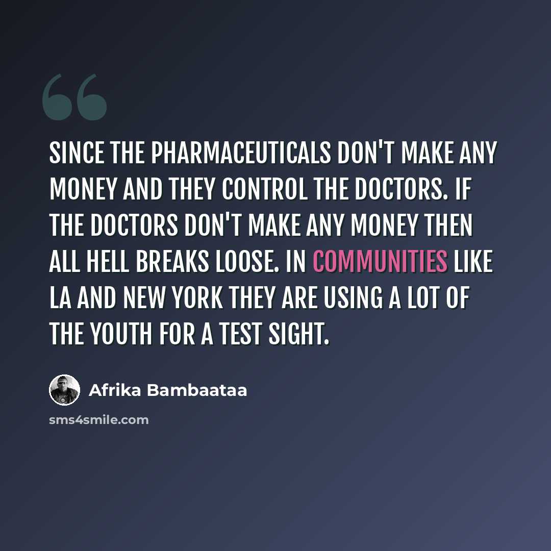 “Since the pharmaceuticals don't make any money and they control the doctors. If the doctors don't make any money then all hell breaks loose. In communities like LA and New York they are using a lot of the youth for a test sight.” quote by Afrika Bambaataa
