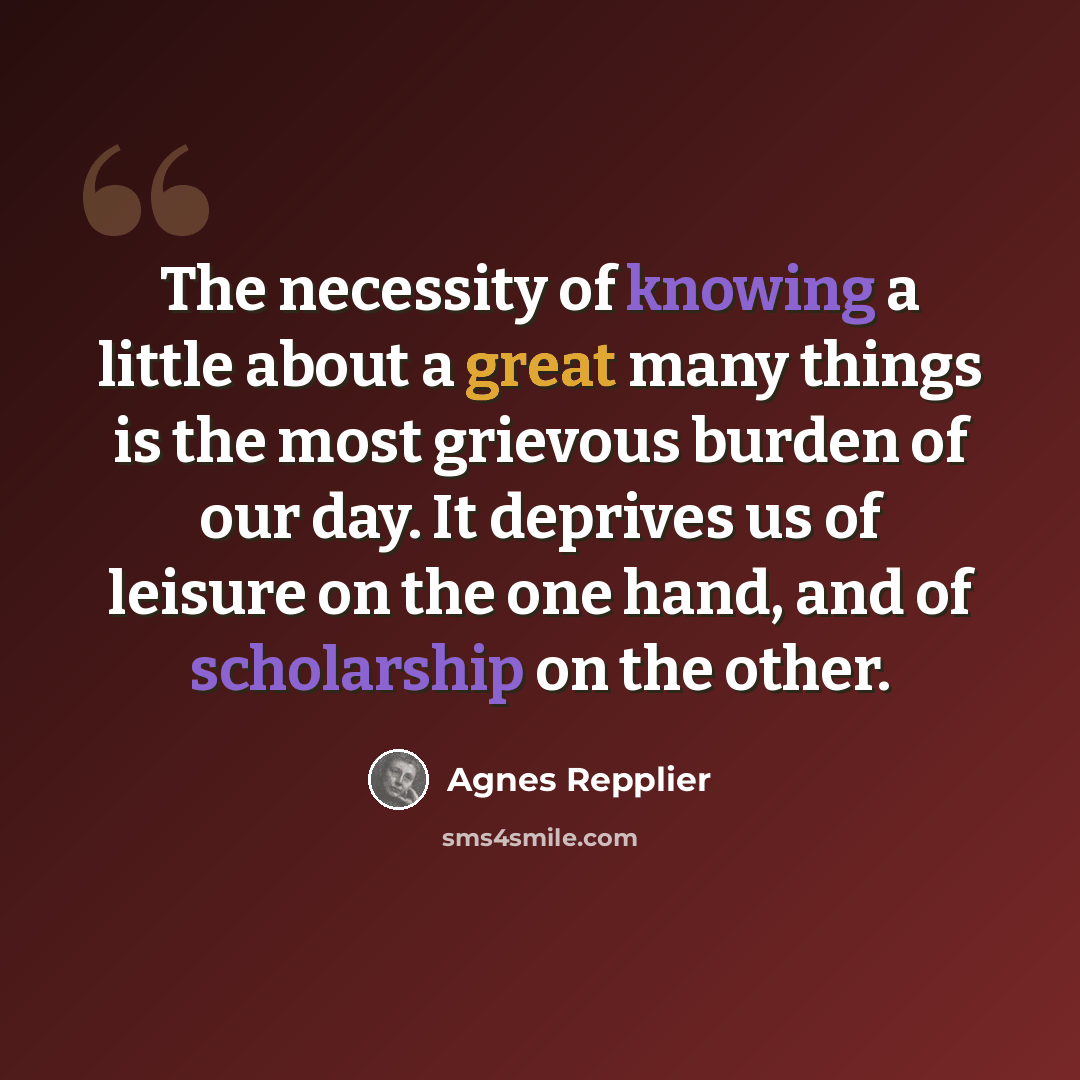 “The necessity of knowing a little about a great many things is the most grievous burden of our day. It deprives us of leisure on the one hand, and of scholarship on the other.” quote by Agnes Repplier