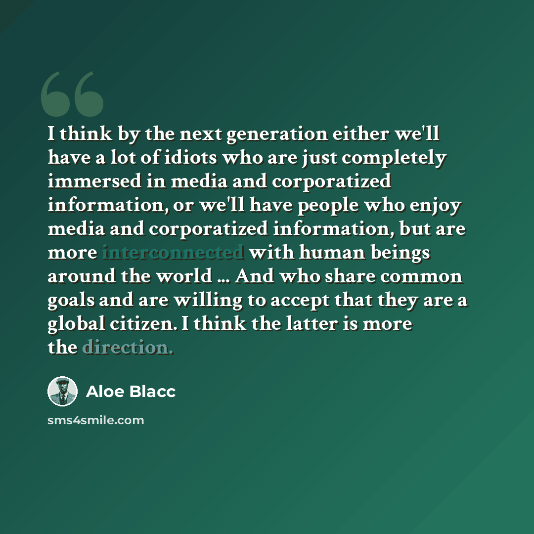 “I think by the next generation either we'll have a lot of idiots who are just completely immersed in media and corporatized information, or we'll have people who enjoy media and corporatized information, but are more interconnected with human beings around the world ... And who share common goals…” quote by Aloe Blacc