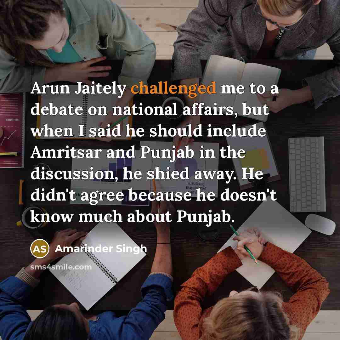 “Arun Jaitely challenged me to a debate on national affairs, but when I said he should include Amritsar and Punjab in the discussion, he shied away. He didn't agree because he doesn't know much about Punjab.” quote by Amarinder Singh
