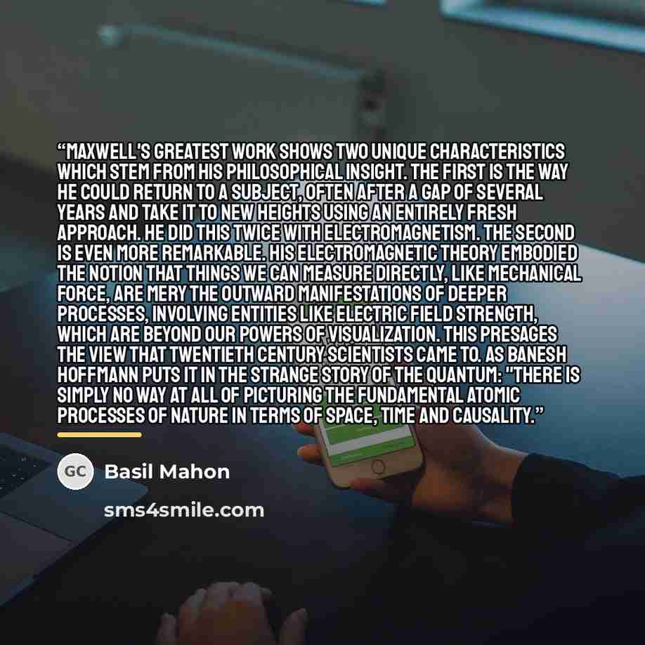 “Maxwell's greatest work shows two unique characteristics which stem from his philosophical insight. The first is the way he could return to a subject, often after a gap of several years and take it to new heights using an entirely fresh approach. He did this twice with electromagnetism. The second…” quote by Basil Mahon
