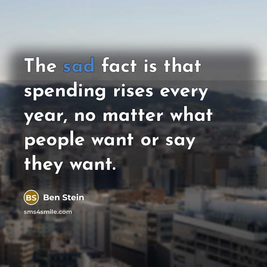 “The sad fact is that spending rises every year, no matter what people want or say they want.” quote by Ben Stein